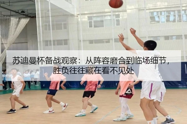 苏迪曼杯备战观察：从阵容磨合到临场细节，胜负往往藏在看不见处 | maiqiuzhan